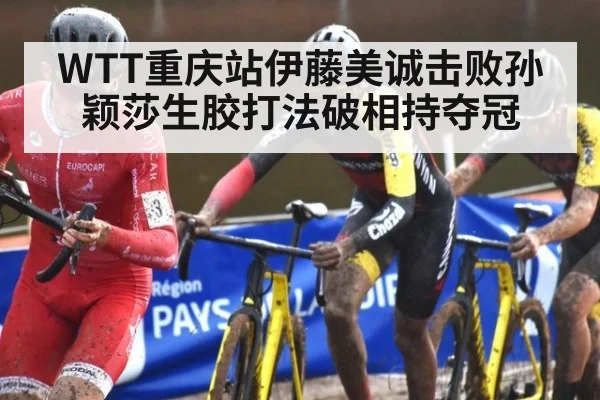 WTT重庆站伊藤美诚击败孙颖莎生胶打法破相持夺冠